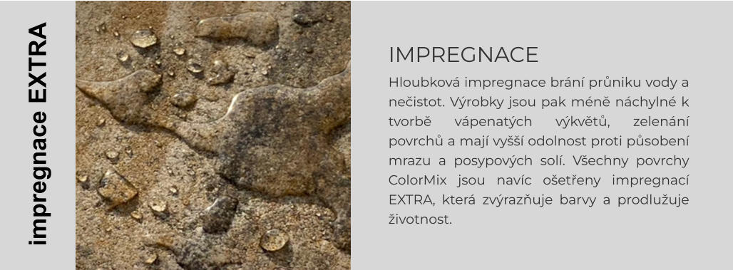 IMPREGNACE Hloubková impregnace brání průniku vody a nečistot. Výrobky jsou pak méně náchylné k tvorbě vápenatých výkvětů, zelenání povrchů a mají vyšší odolnost proti působení mrazu a posypových solí. Všechny povrchy ColorMix jsou navíc ošetřeny impregnací EXTRA, která zvýrazňuje barvy a prodlužuje životnost.    impregnace EXTRA